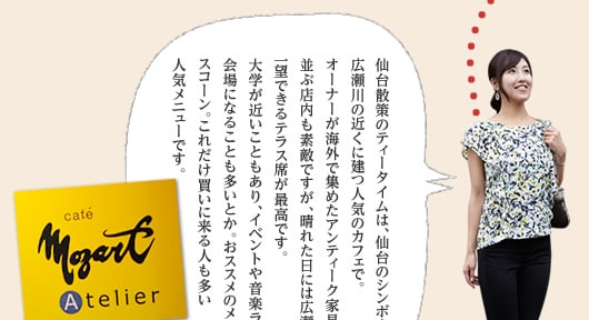 仙台散策のティータイムは、仙台のシンボル・広瀬川の近くに建つ人気のカフェで。オーナーが海外で集めたアンティーク家具が並ぶ店内も素敵ですが、晴れた日には広瀬川を一望できるテラス席が最高です。大学が近いこともあり、イベントや音楽ライブの会場になることも多いとか。おススメのメニューはスコーン。これだけ買いに来る人も多い人気メニューです。