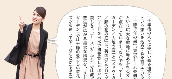 「千年後の人々に美しい森を遺そう」という想いを込めて森を育てている「十勝千年の森」。東京ドーム85個分という広大な敷地に緑あふれるガーデンが点在しています。なかでも「アース・ガーデン／大地の庭」と「メドウ・ガーデン／野の花の庭」は、英国のSGDでグランドアワードを日本で初受賞したほどの美しさ。「アース・ガーデン」では波打つ芝生が広がる雄大な風景を、「メドウ・ガーデン」では十勝の愛らしい草花を一年中楽しむことができます。