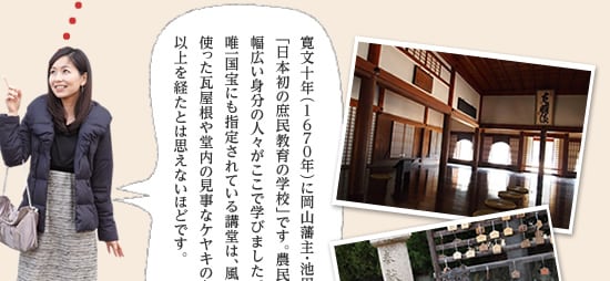 寛文十年（1670年）に岡山藩主・池田光政が創建した「日本初の庶民教育の学校」です。農民や武士、村役人など、幅広い身分の人々がここで学びました。学校建築の中で唯一国宝にも指定されている講堂は、風格たっぷり。備前焼を使った瓦屋根や堂内の見事なケヤキの丸柱など、築300年以上を経たとは思えないほどです。