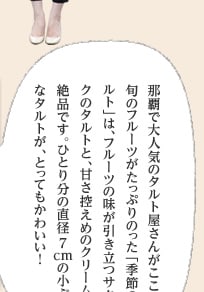 那覇で大人気のタルト屋さんがここ！ 旬のフルーツがたっぷりのった「季節のタルト」は、フルーツの味が引き立つサクサクのタルトと、甘さ控えめのクリームが絶品です。ひとり分の直径7cmの小ぶりなタルトが、とってもかわいい！ 