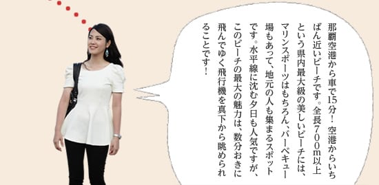 那覇空港から車で15分！ 空港からいちばん近いビーチです。全長700m以上という県内最大級の美しいビーチには、マリンスポーツはもちろん、バーベキュー場やバスケットコートまであって、地元の人も集まる遊びスポットです。水平線に沈む夕日も人気ですが、このビーチの最大の魅力は、数分おきに飛んでゆく飛行機を真下から眺められることです！