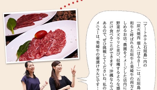 「アートホテル石垣島」内の「炭火焼肉 畑人（はるさー）」は、石垣島の二大和牛と呼ばれる石垣牛と美崎牛の両方を炭火焼で楽しめるお店。農園をイメージした店内には旬の野菜がズラリと並び、収穫するような感覚で好きなだけ食べることができます。沖縄ならではの島野菜もあるので、ぜひ挑戦してくださいね。私のイチオシメニューは、美崎牛の壷漬けカルビです！