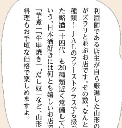 利酒師である店主が自ら厳選した山形の地酒がズラリと並ぶお店です。その数、なんと350種類！ JALのファーストクラスでも扱っていた銘酒「十四代」も20種類近く常備しているという、日本酒好きには何とも嬉しいお店です。「芋煮」「牛串焼き」「だし奴」など、山形の郷土料理もお手頃な価格で楽しめますよ。