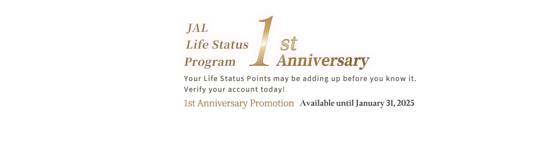 JAL Life Status Program 1st Anniversary. Your Life Status Points may be adding up before you know it. Verify your account today! 1st Anniversary Promotion Available until January 31, 2025