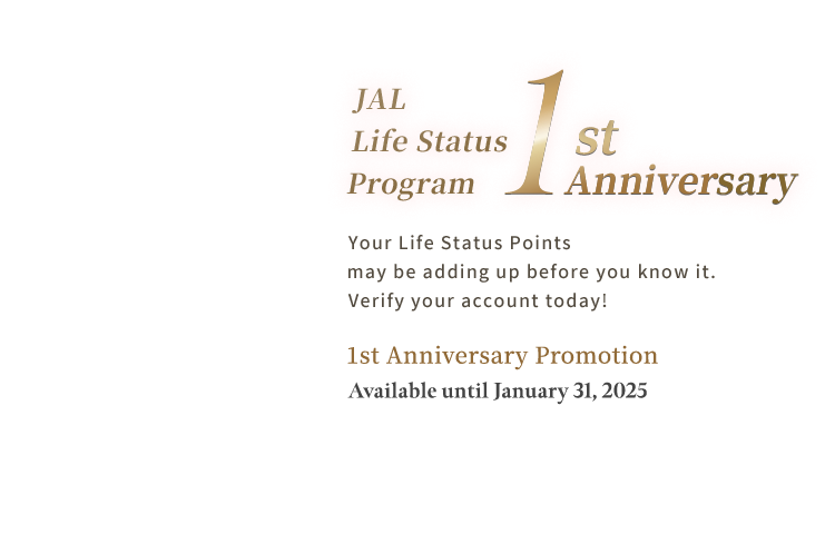 JAL Life Status Program 1st Anniversary. Your Life Status Points may be adding up before you know it. Verify your account today! 1st Anniversary Promotion Available until January 31, 2025