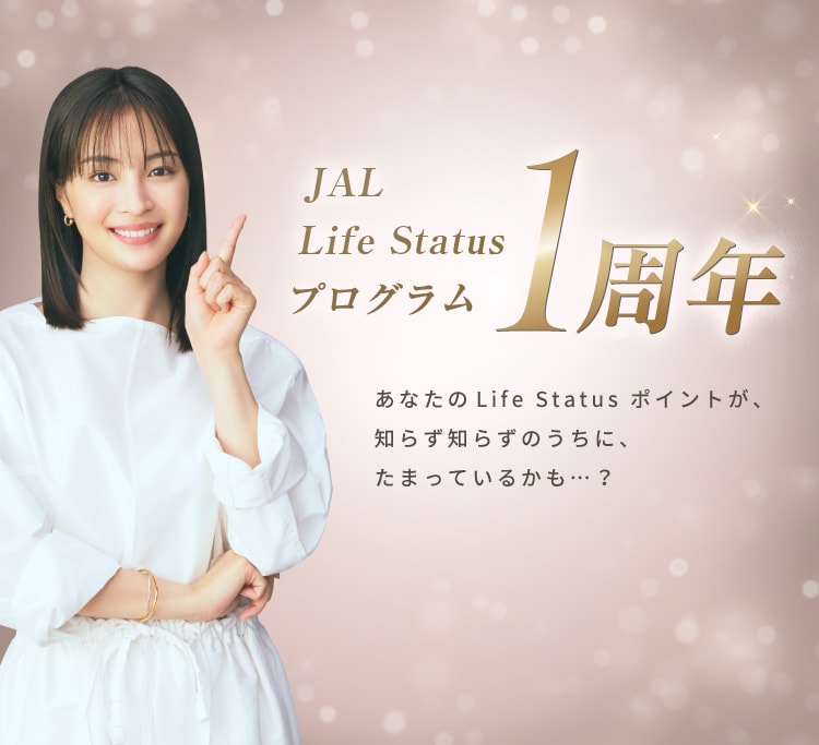 JAL Life Status プログラム1周年 あなたのLife Status ポイントが、知らず知らずのうちに、たまっているかも…？