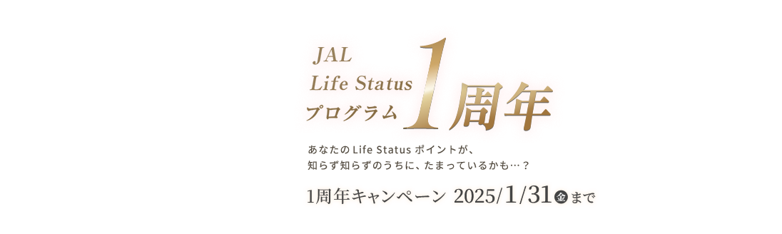 JAL Life Status プログラム1周年 あなたのLife Status ポイントが知らず知らずのうちに、たまっているかも...？ 1周年キャンペーン2025年1月31日（金）まで