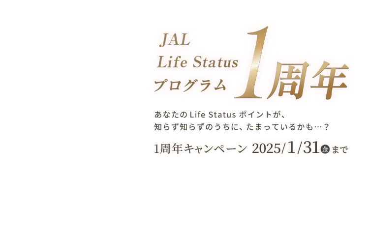 JAL Life Status プログラム1周年 あなたのLife Status ポイントが知らず知らずのうちに、たまっているかも...？ 1周年キャンペーン2025年1月31日（金）まで