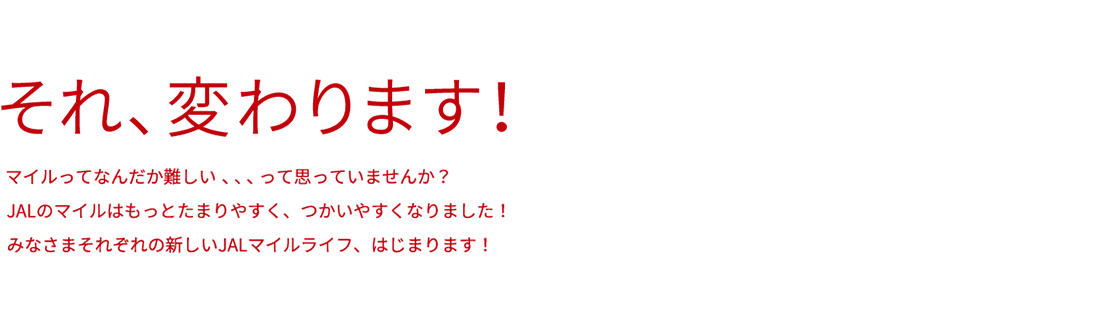 それ、変わります！ マイルってなんだか難しい、、、って思っていませんか？ JALのマイルはもっとたまりやすく、つかいやすくなりました！ みなさまそれぞれの新しいJALマイルライフ、はじまります！