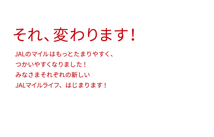 それ、変わります！ マイルってなんだか難しい、、、って思っていませんか？ JALのマイルはもっとたまりやすく、つかいやすくなりました！ みなさまそれぞれの新しいJALマイルライフ、はじまります！