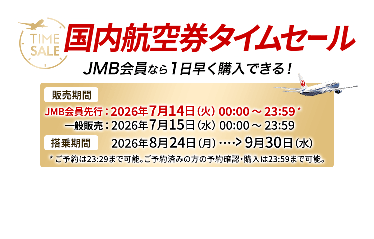 国内航空券タイムセール JMB会員なら1日早く購入できる! 販売期間 JMB会員先行は2026年7月14日火曜日0時0分から23時59分 ※ご予約は23時29分まで可能。ご予約済みの方の予約確認・購入は23時59分まで可能。 一般販売は2026年7月15日水曜日0時0分から23時59分 搭乗期間 2026年8月24日月曜日から9月30日水曜日