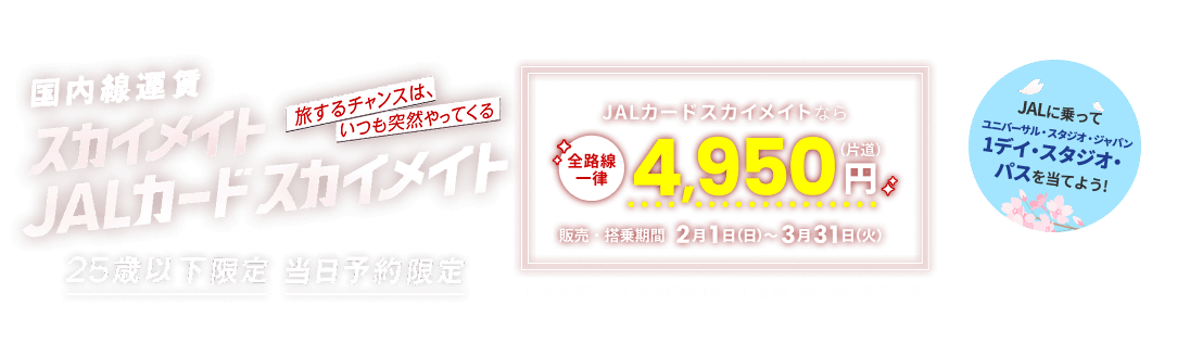 国内線運賃 スカイメイト JALカードスカイメイト 旅するチャンスは、いつも突然やってくる 25歳以下限定 当日予約限定 JALカードスカイメイトなら全路線一律 片道4,950円 販売・搭乗期間 2月1日日曜日から3月31日火曜日まで JALに乗ってユニバーサル・スタジオ・ジャパン 1デイ・スタジオ・パスを当てよう! TM & © 2026 Universal Studios. All rights reserved. CR26-0101