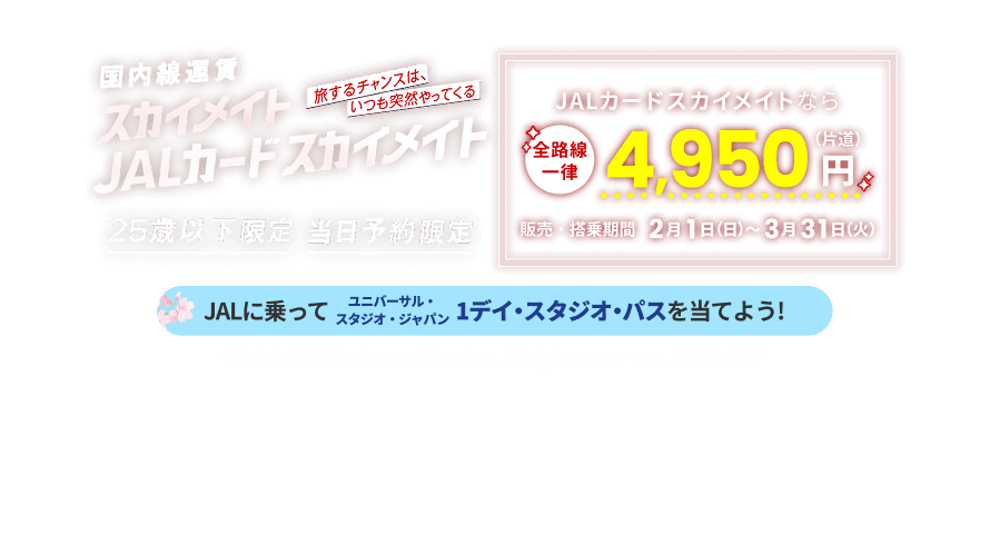 国内線運賃 スカイメイト JALカードスカイメイト 旅するチャンスは、いつも突然やってくる 25歳以下限定 当日予約限定 JALカードスカイメイトなら全路線一律 片道4,950円 販売・搭乗期間 2月1日日曜日から3月31日火曜日まで JALに乗ってユニバーサル・スタジオ・ジャパン 1デイ・スタジオ・パスを当てよう! TM & © 2026 Universal Studios. All rights reserved. CR26-0101