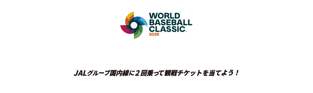 WORLD BASEBALL CLASSIC™ 2026 侍よ。再び、世界へ斬り込め。 JALグループ国内線に2回乗って観戦チケットを当てよう! 商標、著作物、名称、画像 その他の知的財産はWorld Baseball Classic, Inc.の許可を得て使用されています。