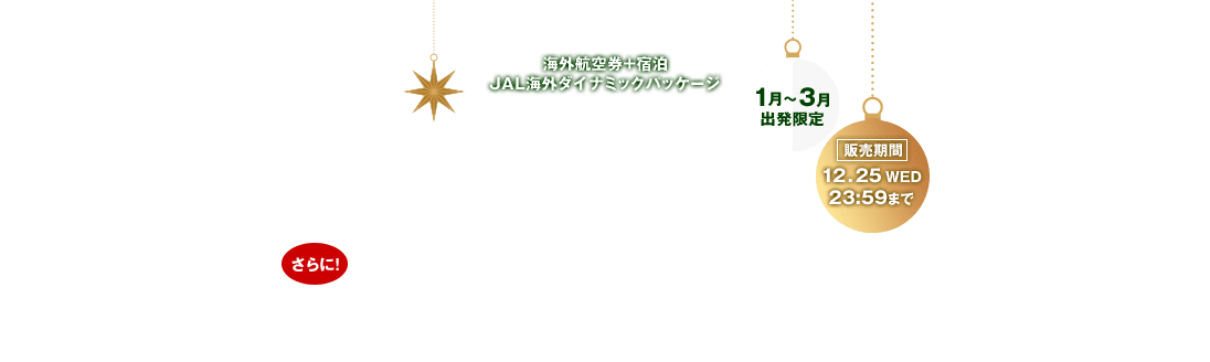 海外航空券＋宿泊 JAL海外ダイナミックパッケージ Christmas SALE お一人様最大35,000円割引！さらに！抽選で10名様に1万円分のAmazonギフトカードをプレゼント！割引はクリスマスセールページからのお申し込みに限ります。1月～3月出発限定 販売期間：12月25日水曜日23:59まで