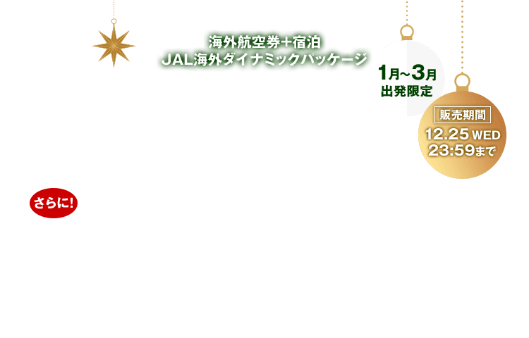 海外航空券＋宿泊 JAL海外ダイナミックパッケージ Christmas SALE お一人様最大35,000円割引！さらに！抽選で10名様に1万円分のAmazonギフトカードをプレゼント！割引はクリスマスセールページからのお申し込みに限ります。1月～3月出発限定 販売期間：12月25日水曜日23:59まで