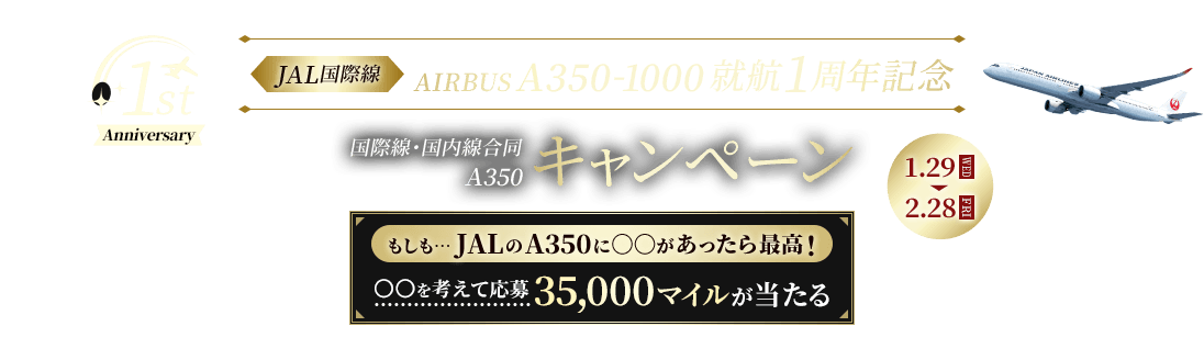 1st Anniversary JAL国際線 AIRBUS A350-1000 就航1周年記念 国際線・国内線合同A350キャンペーン 1月29日水曜日から2月28日金曜日まで もしも…JALのA350に○○があったら最高！ ○○を考えて応募 35,000マイルが当たる