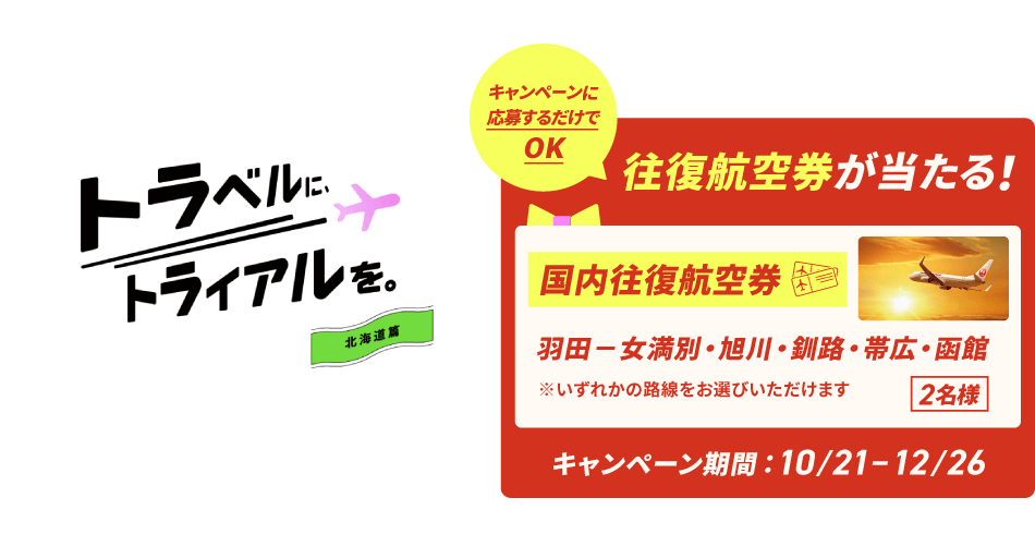 トラベルに、トライアルを。北海道篇　キャンペーンに応募するだけでOK　往復航空券が当たる！〔国内往復航空券〕羽田－女満別・旭川・釧路・帯広・函館 ※いずれかの路線をお選びいただけます。2名様　キャンペーン期間：10月21日～12月26日