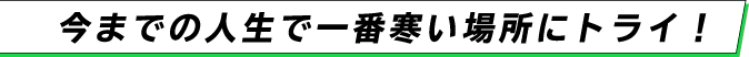 今までの人生で一番寒い場所にトライ！