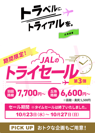 トラベルに、トライアルを。北海道篇 期間限定！JALのトライセール第3弾 羽田路線は7,700円から 丘珠路線は6,600円から 函館－奥尻は5,500円 セール期間※タイムセールは終了いたしました。 PICK UP おトクな企画もご用意！