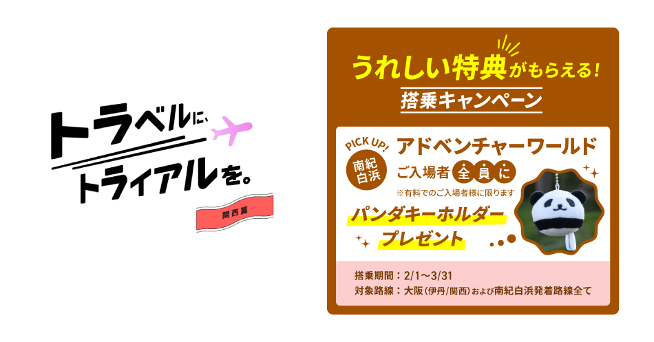 トラベルに、トライアルを。関西篇　うれしい特典がもらえる！搭乗キャンペーン PICK UP！南紀白浜 アドベンチャーワールドご入場者全員にパンダキーホルダープレゼント ※有料でのご入場者様に限ります 搭乗期間：2025年2月1日土曜日～3月31日月曜日まで　 対象路線：大阪（伊丹/関西）および南紀白浜発着路線全て