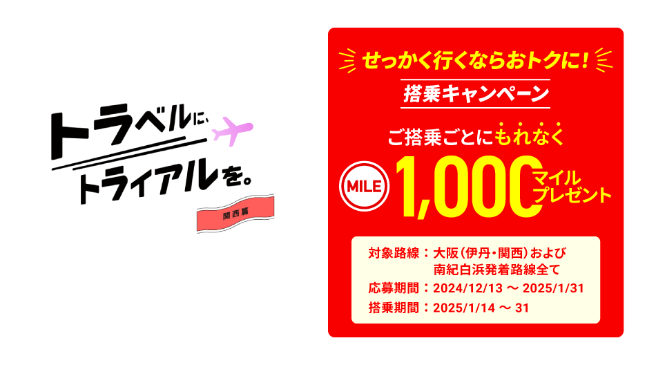 トラベルに、トライアルを。関西篇　せっかく行くならおトクに!　搭乗キャンペーン　ご搭乗ごとにもれなく1,000マイルプレゼント 対象路線：大阪（伊丹・関西）および南紀白浜発着路線全て　応募期間：2024年12月13日～2025年1月31日　搭乗期間：2025年1月14日～31日