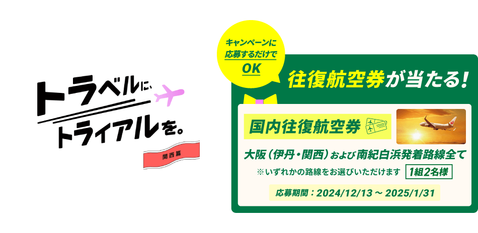 トラベルに、トライアルを。関西篇 キャンペーンに応募するだけでOK 往復航空券が当たる！〔国内往復航空券〕大阪（伊丹・関西）および南紀白浜発着路線全て ※いずれかの路線をお選びいただけます 1組2名様 応募期間：2024年12月13日～2025年1月31日