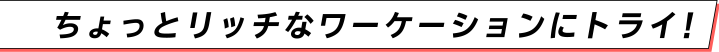 ちょっとリッチなワーケーションにトライ！