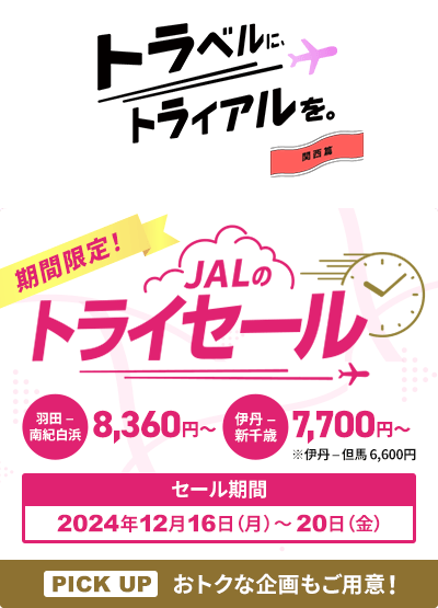 トラベルに、トライアルを。関西篇 期間限定！JALのトライセール 羽田－南紀白浜8,360円から 伊丹－新千歳7,700円から ※伊丹－但馬6,600円 セール期間2024年12月16日 月曜日から20日 金曜日PICK UP おトクな企画もご用意！