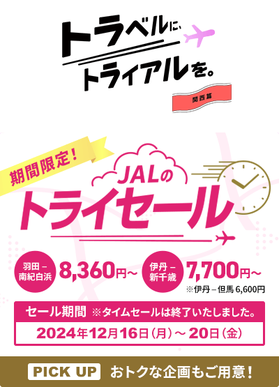 トラベルに、トライアルを。関西篇 期間限定！JALのトライセール 羽田－南紀白浜8,360円から 伊丹－新千歳7,700円から ※伊丹－但馬6,600円 セール期間※タイムセールは終了いたしました。PICK UP おトクな企画もご用意！