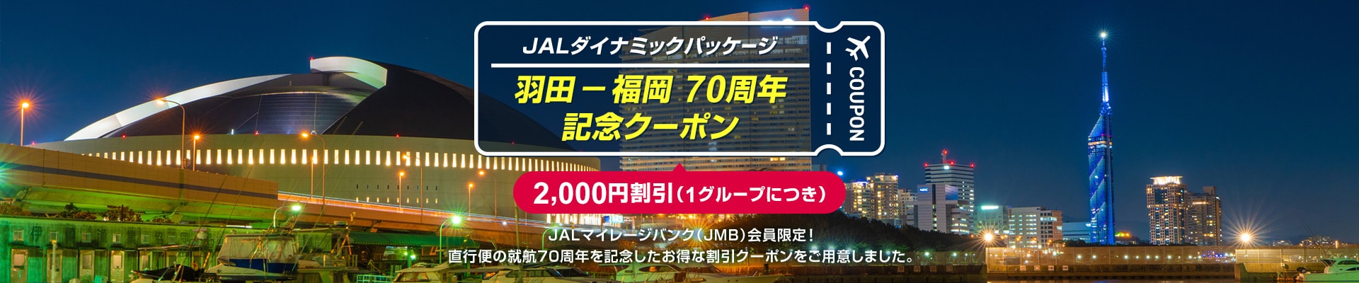 JALダイナミックパッケージ　羽田－福岡 70周年 記念クーポン　2,000円割引（1グループにつき）JALマイレージバンク（JMB）会員限定！直行便の就航70周年を記念したお得な割引クーポンをご用意しました。