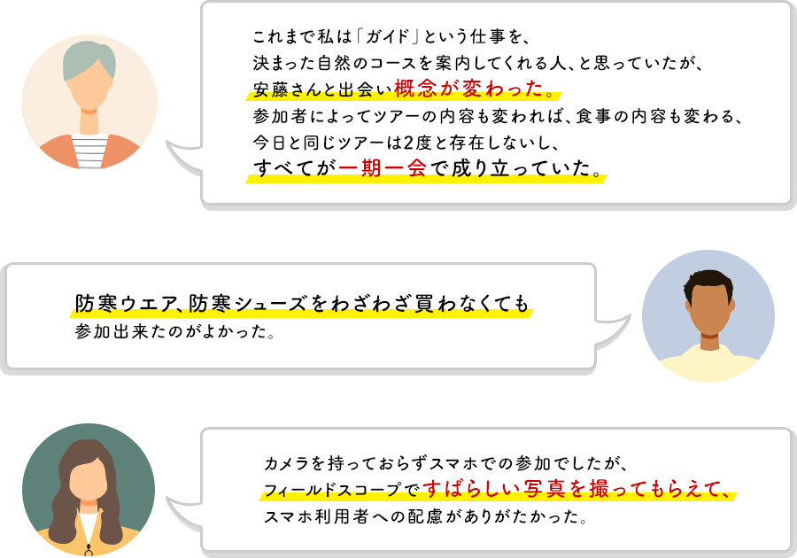 これまで私は「ガイド」という仕事を、決まった自然のコースを案内してくれる人、と思っていたが、安藤さんと出会い概念が変わった。参加者によってツアーの内容も変われば、食事の内容も変わる、今日と同じツアーは2度と存在しないし、すべてが一期一会でなりたっていた。　防寒ウエア、防寒シューズおをわざわざ買わなくても参加できたのがよかった。　カメラを持っておらずスマホでの参加でしたが、フィールドスコープですばらしい写真を撮ってもらえて、スマホ利用者への配慮がありがたかった。