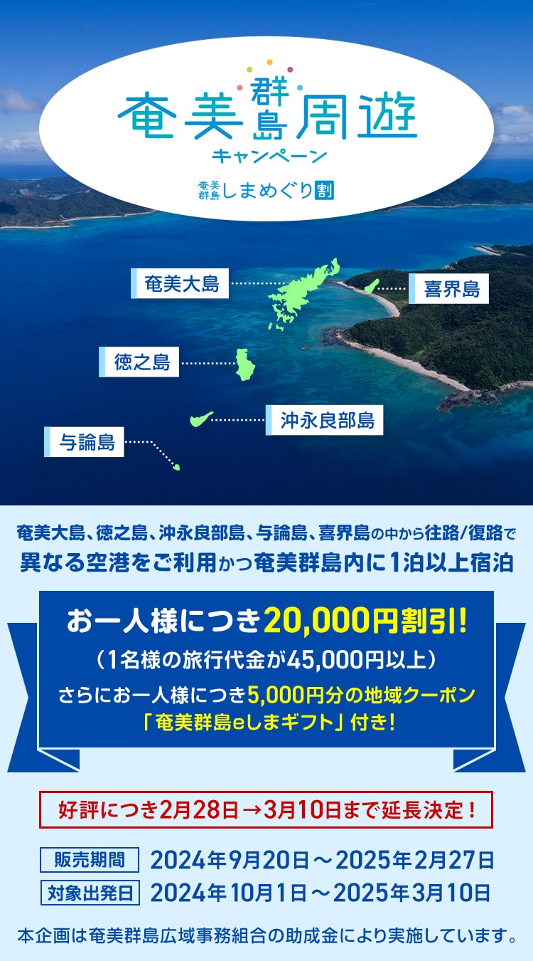 奄美群島周遊キャンペーン 奄美群島しまめぐり割 奄美大島、徳之島、沖永良部島、与論島、喜界島の中から往路/復路で異なる空港をご利用かつ奄美群島内に1泊以上宿泊 お一人様につき20,000円割引！（1名様の旅行代金が45,000円以上） さらにお一人様につき5,000円分の地域クーポン「奄美群島eしまギフト」付き！ 好評につき2月28日→3月10日まで延長決定！ 販売期間 2024年9月20日～2025年2月27日 対象出発日 2024年10月1日～2025年3月10日 本企画は奄美群島広域事務組合の助成金により実施しています。