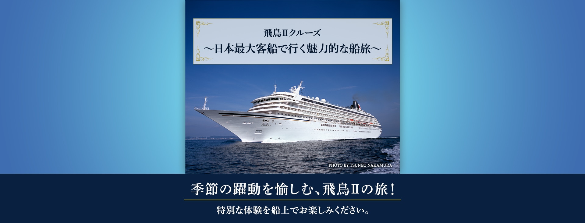 飛鳥Ⅱクルーズ ～日本最大客船で行く魅力的な船旅～ 季節の躍動を愉しむ、飛鳥IIの旅！ 特別な体験を船上でお楽しみください。