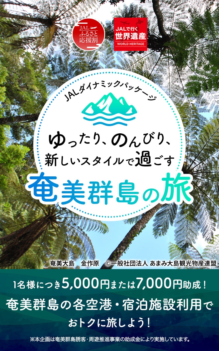 JALダイナミックパッケージ　ふるさと応援割　JALで行く世界遺産　ゆったり、のんびり、新しいスタイルで過ごす奄美群島の旅　1名様につき5,000円または7,000円助成！奄美群島の各空港・宿泊施設利用でおトクに旅しよう！ ※本企画は奄美群島誘客・周遊推進事業の助成金により実施しています。