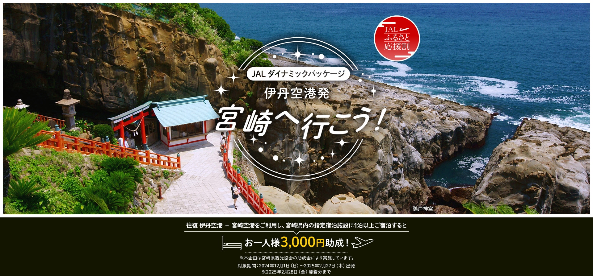 JALダイナミックパッケージ　伊丹空港発　宮崎へ行こう！　往復 伊丹空港 － 宮崎空港をご利用し、宮崎県内の指定宿泊施設に1泊以上ご宿泊するとお一人様3,000円助成！※本企画は宮崎県観光協会の助成金により実施しています。対象期間：2024年12月1日（日）～2025年2月27日（木）出発　※2025年2月28日（金）帰着分まで