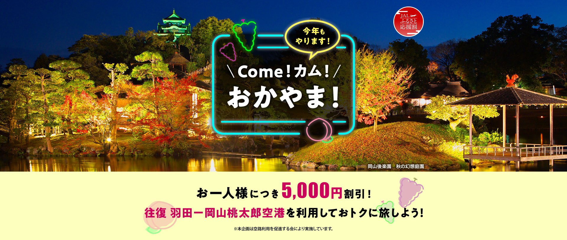 JALふるさと応援割 今年もやります！Come！カム！おかやま！ お一人様につき5,000円割引！ 往復 羽田－岡山桃太郎空港を利用しておトクに旅しよう！ ※本企画は空路利用を促進する会により実施しています。