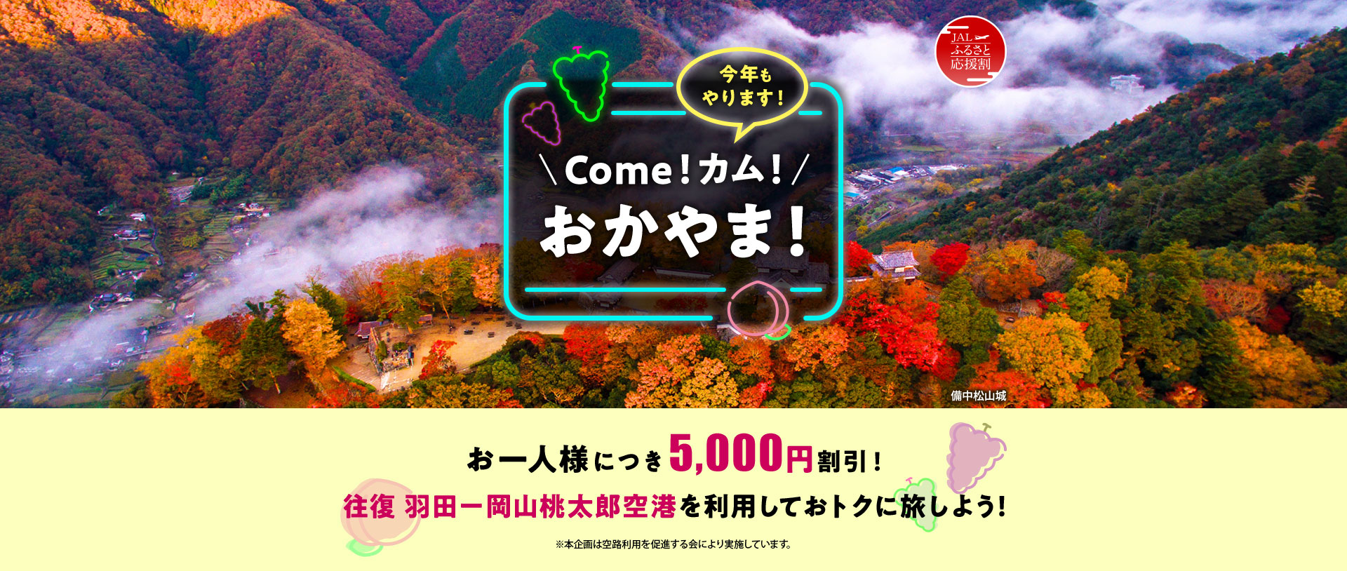 JALふるさと応援割 今年もやります！Come！カム！おかやま！ お一人様につき5,000円割引！ 往復 羽田－岡山桃太郎空港を利用しておトクに旅しよう！ ※本企画は空路利用を促進する会により実施しています。