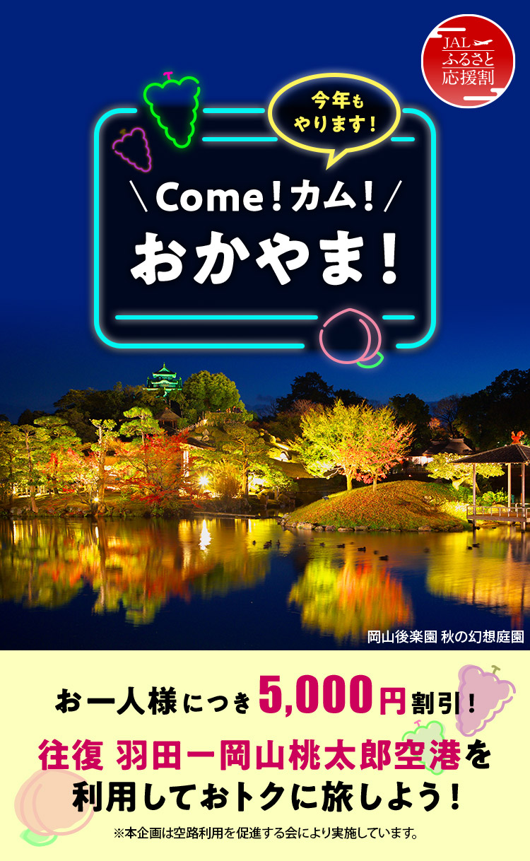 JALふるさと応援割 今年もやります！Come！カム！おかやま！ お一人様につき5,000円割引！ 往復 羽田－岡山桃太郎空港を利用しておトクに旅しよう！ ※本企画は空路利用を促進する会により実施しています。