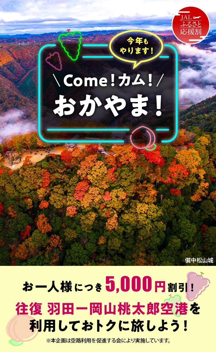 JALふるさと応援割 今年もやります！Come！カム！おかやま！ お一人様につき5,000円割引！ 往復 羽田－岡山桃太郎空港を利用しておトクに旅しよう！ ※本企画は空路利用を促進する会により実施しています。