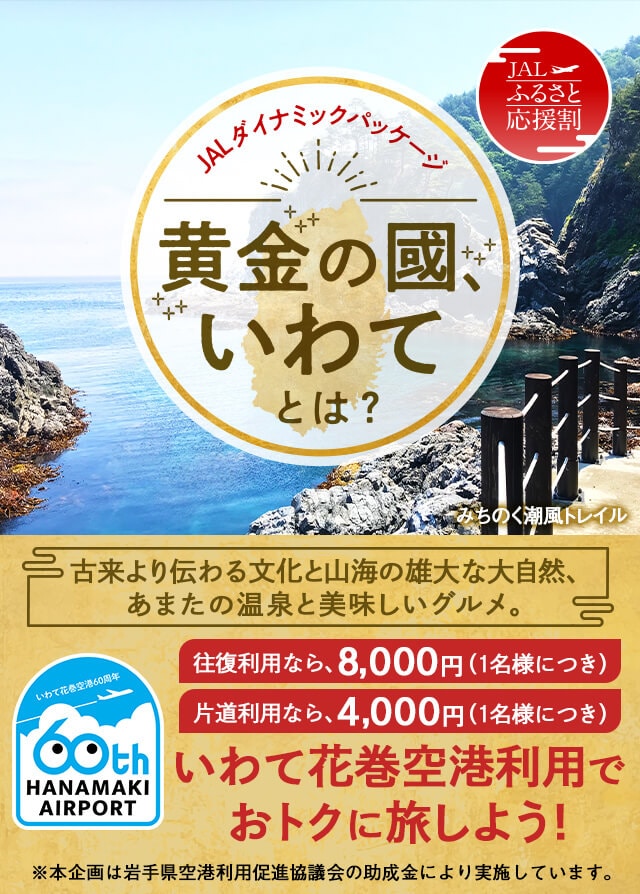 JALダイナミックパッケージ 豊かな恵みの宝庫 岩手へ行こう！古来より伝わる文化と山海の雄大な大自然、あまたの温泉と美味しいグルメ。1名様につき最大5,000円助成 いわて花巻空港を利用しておトクに旅しよう ※本企画は岩手県の助成金により実施しております。