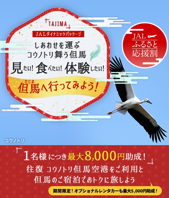 JALダイナミックパッケージ　JALふるさと応援割　しあわせを運ぶコウノトリ舞う但馬 見たい！食べたい！体験したい！但馬へ行ってみよう！ 1名様につき最大8,000円助成！往復 コウノトリ但馬空港をご利用と但馬のご宿泊でおトクに旅しよう　期間限定！オプショナルレンタカーも最大5,000円助成！