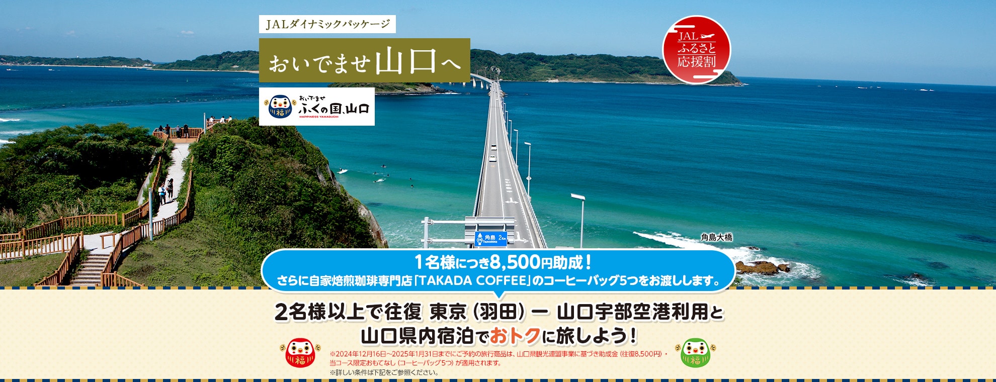 JALダイナミックパッケージ おいでませ山口へ おいでませ ふくの国、山口  2名様以上で往復 東京（羽田）－山口宇部空港利用と山口県内宿泊でおトクに旅しよう！1名様につき8,500円助成！さらに自家焙煎珈琲専門店「TAKADA COFFEE」のコーヒーバッグ5つをお渡しします。※10月16日～11月30日までにご予約の旅行商品は、山口県観光連盟事業に基づき助成金（往復8,500円）・当コース限定おもてなし（コーヒーバッグ5つ）が適用されます。 ※詳しい条件は下記をご参照ください。