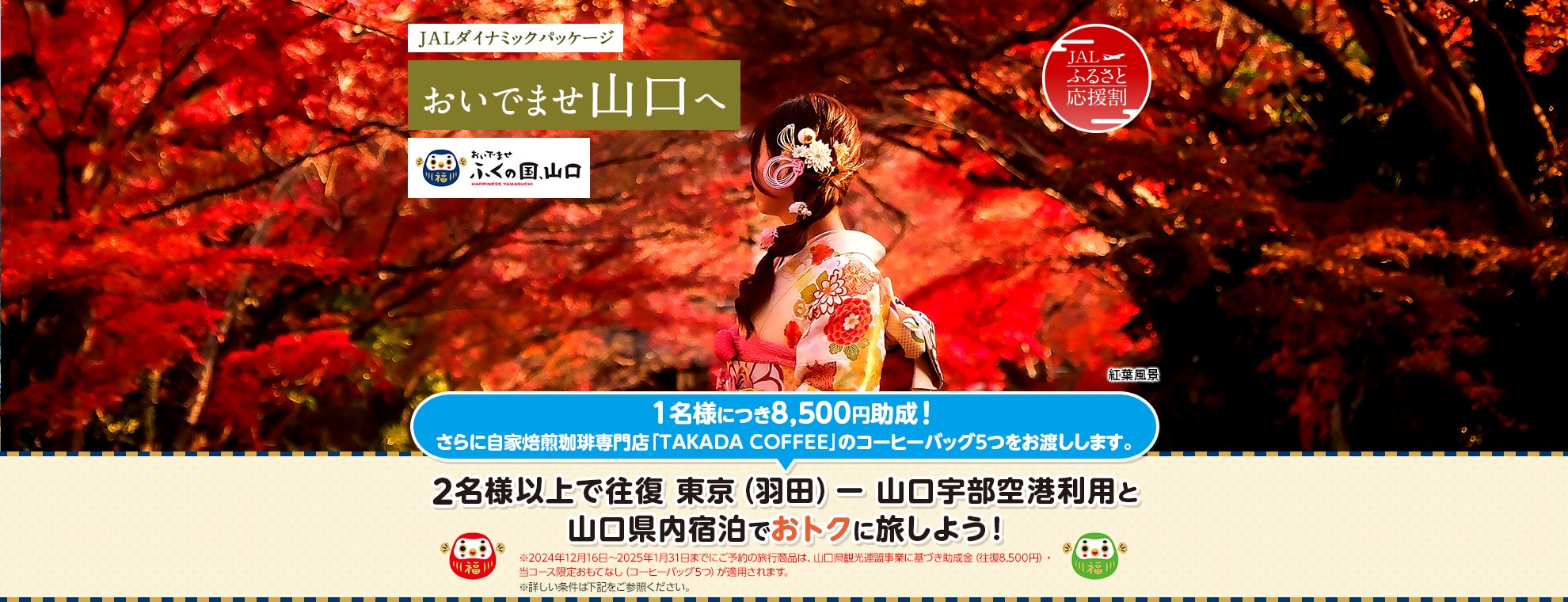 JALダイナミックパッケージ おいでませ山口へ おいでませ ふくの国、山口  2名様以上で往復 東京（羽田）－山口宇部空港利用と山口県内宿泊でおトクに旅しよう！1名様につき8,500円助成！さらに自家焙煎珈琲専門店「TAKADA COFFEE」のコーヒーバッグ5つをお渡しします。※2024年12月16日～2025年1月31日までにご予約の旅行商品は、山口県観光連盟事業に基づき助成金（往復8,500円）・当コース限定おもてなし（コーヒーバッグ5つ）が適用されます。 ※詳しい条件は下記をご参照ください。