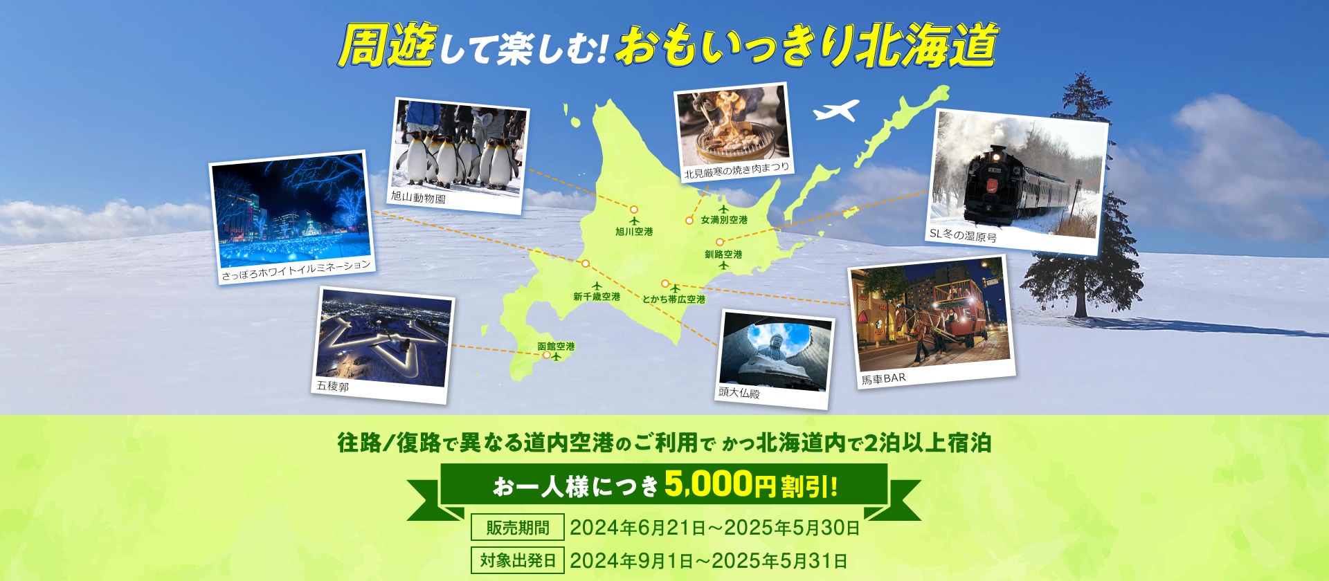 周遊して楽しむ！おもいっきり北海道 往路/復路で異なる道内空港のご利用でかつ北海道内で2泊以上宿泊 お一人様につき5,000円割引！ 販売期間：2024年6月21日～2025年5月30日 対象出発日：2024年9月1日～2025年5月31日