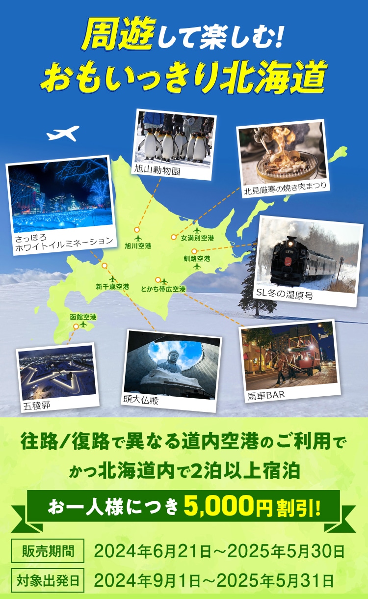 周遊して楽しむ！おもいっきり北海道 往路/復路で異なる道内空港のご利用でかつ北海道内で2泊以上宿泊 お一人様につき5,000円割引！ 販売期間：2024年6月21日～2025年5月30日 対象出発日：2024年9月1日～2025年5月31日