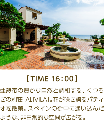 【TIME 16:00】 亜熱帯の豊かな自然と調和する、くつろ ぎの別荘「ALIVILA」。花が咲き誇るパティ オを散策。スペインの街中に迷い込んだような、非日常的な空間が広がる。