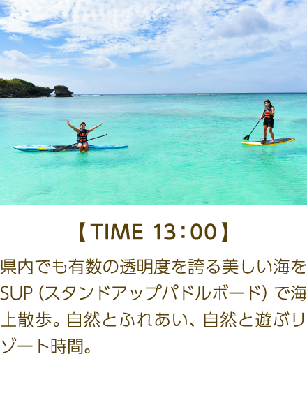 【TIME 13:00】 県内でも有数の透明度を誇る美しい海を SUP(スタンドアップパドルボード) で海 上散歩。自然とふれあい、自然と遊ぶリゾート時間。