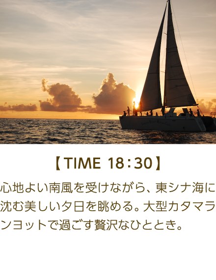 【TIME 18:30】 心地よい南風を受けながら、東シナ海に沈む美しい夕日を眺める。大型 ンヨットで過ごす贅沢なひととき。