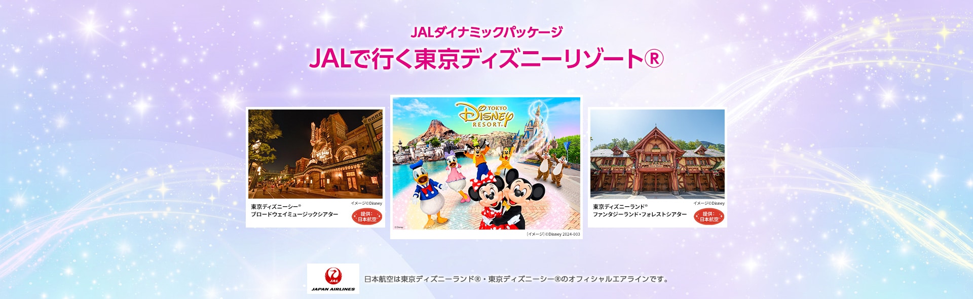 JALダイナミックパッケージ JALで行く東京ディズニーリゾート®️ TOKYO DISNEY RESORT （イメージ）©Disney 2024-003 東京ディズニーシー® ブロードウェイミュージックシアター イメージ©Disney 提供:日本航空 東京ディズニーランド® ファンタジーランド・フォレストシアター （イメージ）©Disney 提供:日本航空 JAPAN AIRLINES 日本航空は東京ディズニーランド®・東京ディズニーシー®のオフィシャルエアラインです。